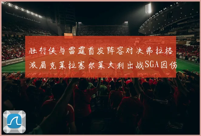 独行侠与雷霆首发阵容对决弗拉格浓眉克莱拉塞尔莱夫利出战SGA因伤缺席