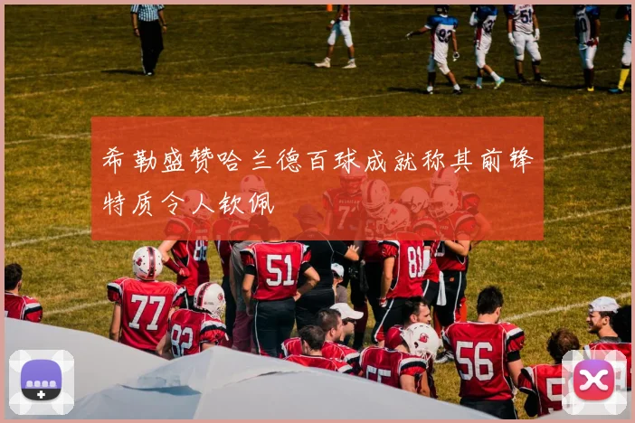 希勒盛赞哈兰德百球成就称其前锋特质令人钦佩