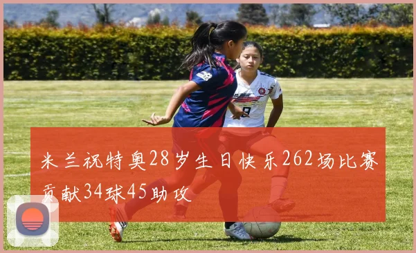 米兰祝特奥28岁生日快乐262场比赛贡献34球45助攻