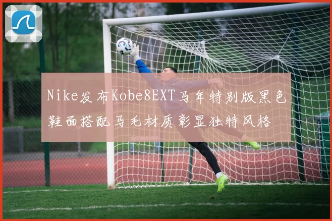 Nike发布Kobe8EXT马年特别版黑色鞋面搭配马毛材质彰显独特风格