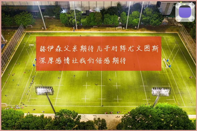 赫伊森父亲期待儿子对阵尤文图斯深厚感情让我们倍感期待