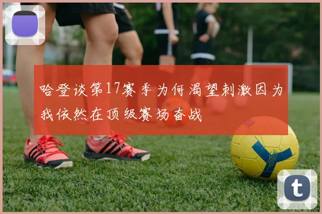 哈登谈第17赛季为何渴望刺激因为我依然在顶级赛场奋战