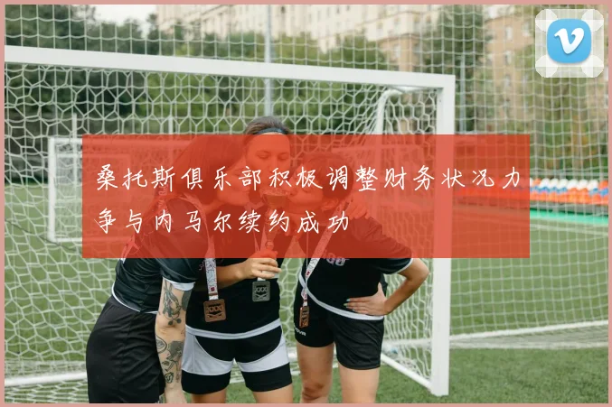 桑托斯俱乐部积极调整财务状况力争与内马尔续约成功
