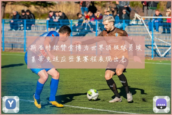 斯洛特称赞索博为世界顶级球员埃基蒂克适应密集赛程表现出色