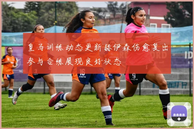 皇马训练动态更新赫伊森伤愈复出参与合练展现良好状态