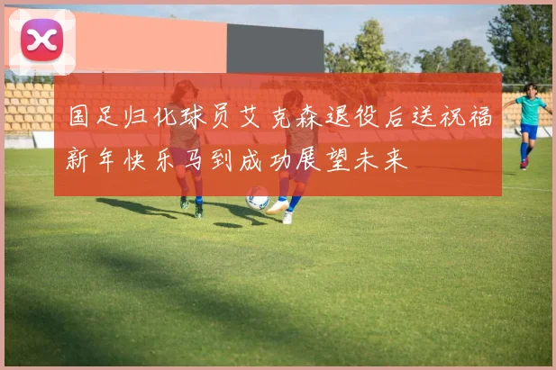 国足归化球员艾克森退役后送祝福新年快乐马到成功展望未来