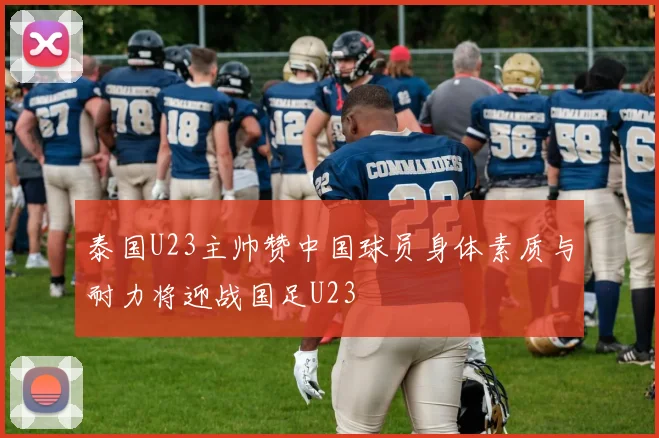 泰国U23主帅赞中国球员身体素质与耐力将迎战国足U23