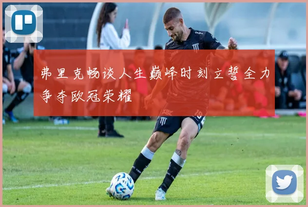 弗里克畅谈人生巅峰时刻立誓全力争夺欧冠荣耀