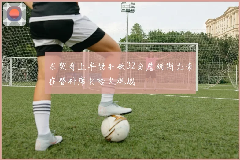 东契奇上半场狂砍32分詹姆斯无奈在替补席打哈欠观战