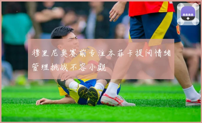 穆里尼奥赛前专注本菲卡提问情绪管理挑战不容小觑