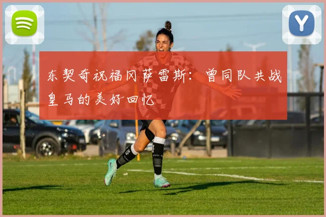东契奇祝福冈萨雷斯：曾同队共战皇马的美好回忆