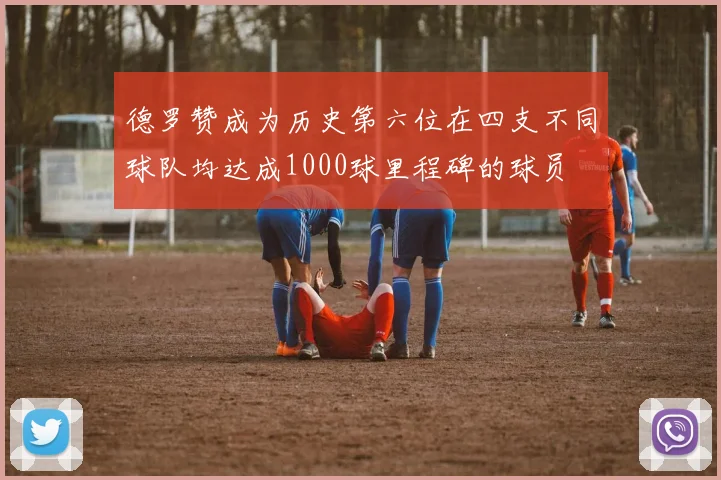 德罗赞成为历史第六位在四支不同球队均达成1000球里程碑的球员