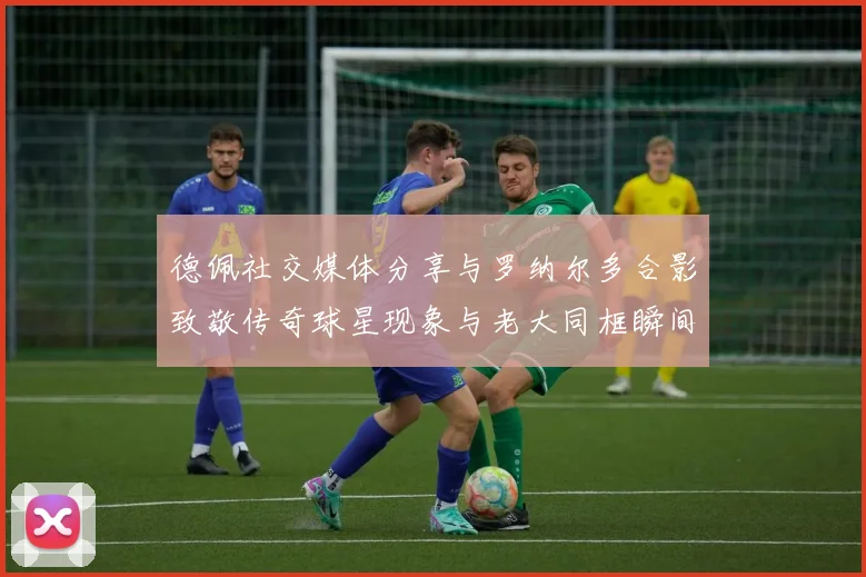 德佩社交媒体分享与罗纳尔多合影致敬传奇球星现象与老大同框瞬间