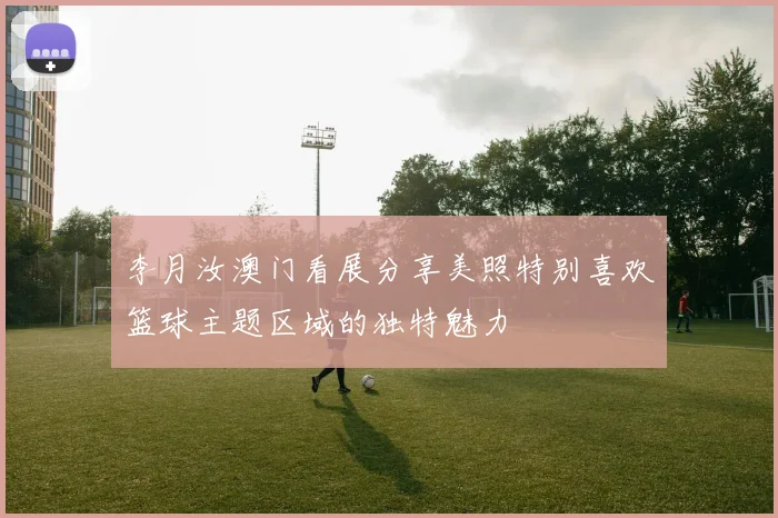 李月汝澳门看展分享美照特别喜欢篮球主题区域的独特魅力