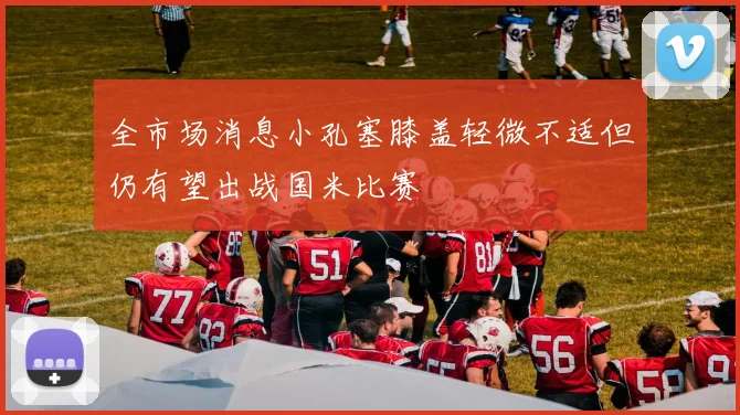 全市场消息小孔塞膝盖轻微不适但仍有望出战国米比赛