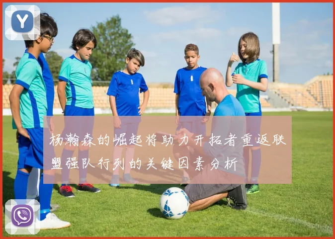 杨瀚森的崛起将助力开拓者重返联盟强队行列的关键因素分析