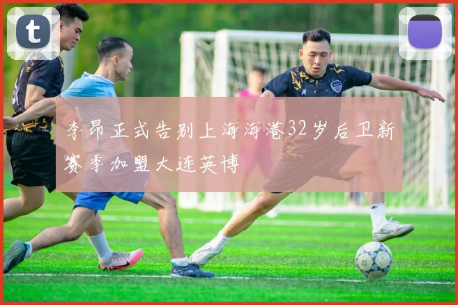 李昂正式告别上海海港32岁后卫新赛季加盟大连英博