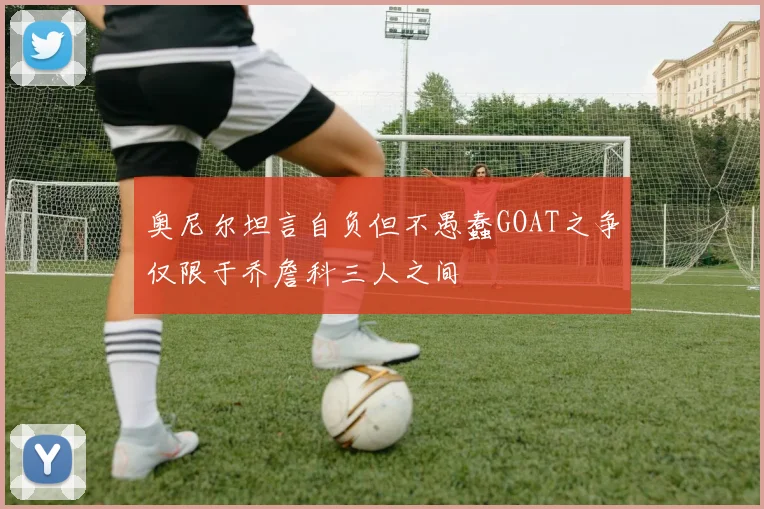 奥尼尔坦言自负但不愚蠢GOAT之争仅限于乔詹科三人之间