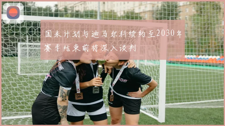 国米计划与迪马尔科续约至2030年赛季结束前将深入谈判