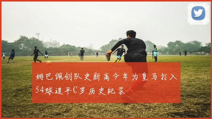 姆巴佩创队史新高今年为皇马打入54球追平C罗历史纪录