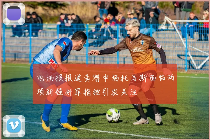 电讯报报道黄潜中场托马斯面临两项新强奸罪指控引发关注