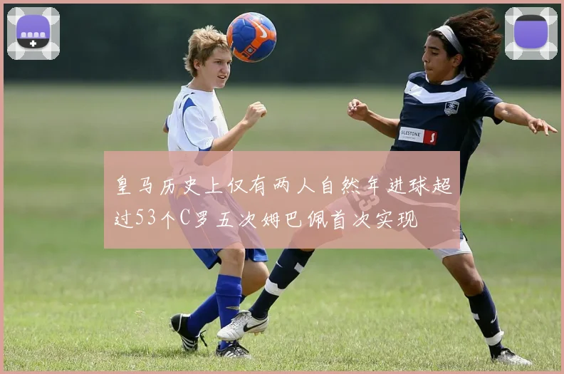 皇马历史上仅有两人自然年进球超过53个C罗五次姆巴佩首次实现