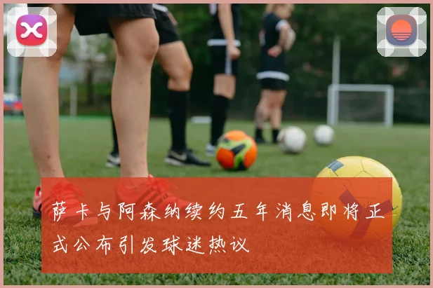 萨卡与阿森纳续约五年消息即将正式公布引发球迷热议