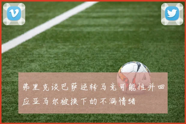 弗里克谈巴萨逆转马竞可能性并回应亚马尔被换下的不满情绪