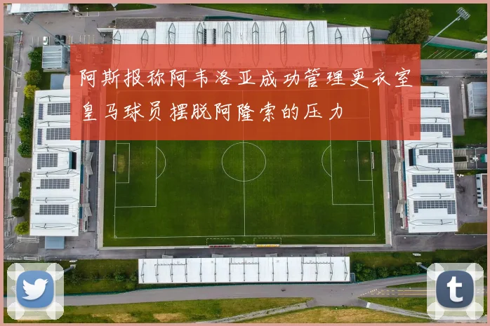阿斯报称阿韦洛亚成功管理更衣室皇马球员摆脱阿隆索的压力
