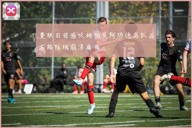 曼联旧将感叹姆伯莫阿玛德离队后右路防线崩溃局面
