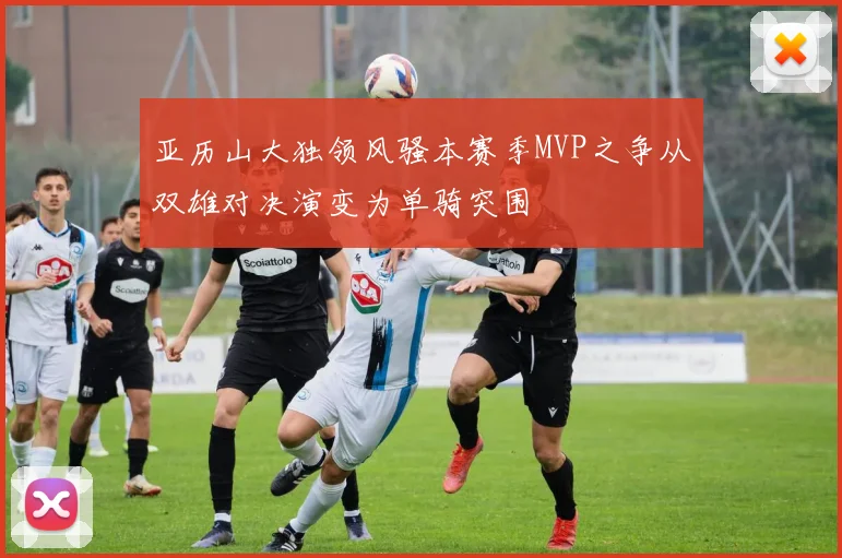 亚历山大独领风骚本赛季MVP之争从双雄对决演变为单骑突围