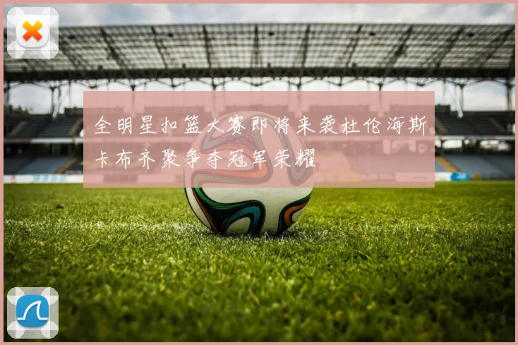 全明星扣篮大赛即将来袭杜伦海斯卡布齐聚争夺冠军荣耀