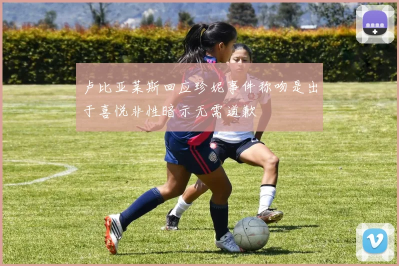 卢比亚莱斯回应珍妮事件称吻是出于喜悦非性暗示无需道歉