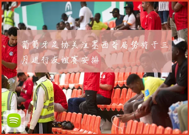 葡萄牙足协关注墨西哥局势将于三月进行友谊赛安排
