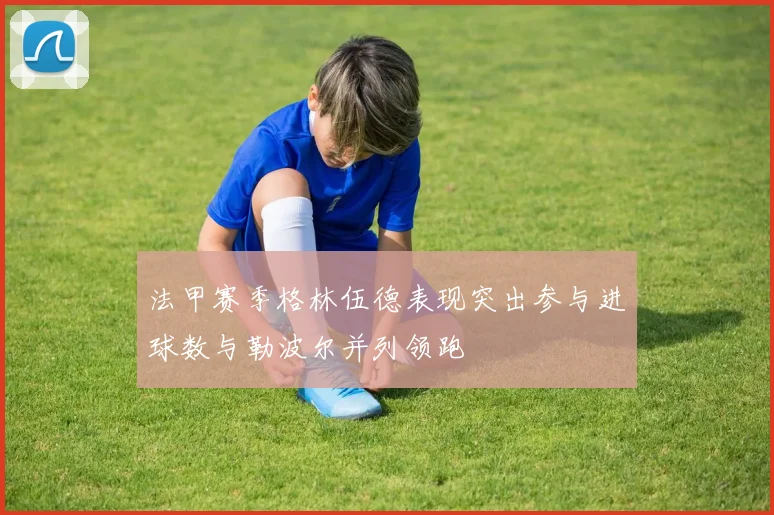 法甲赛季格林伍德表现突出参与进球数与勒波尔并列领跑