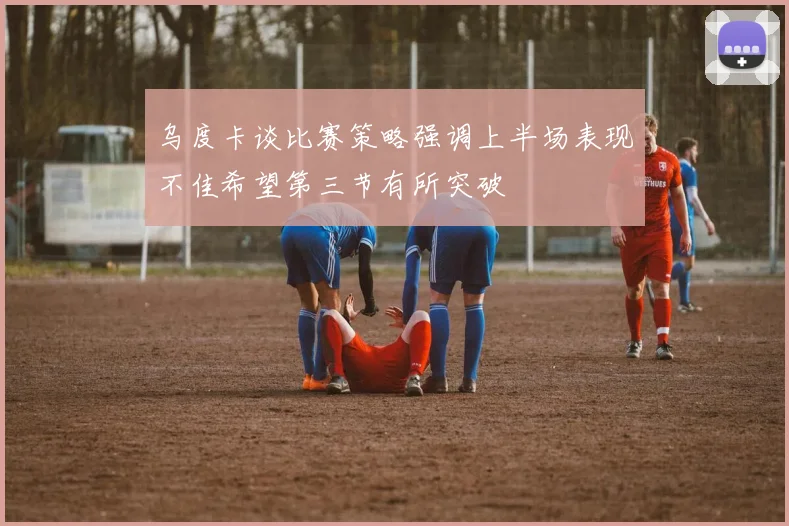 乌度卡谈比赛策略强调上半场表现不佳希望第三节有所突破