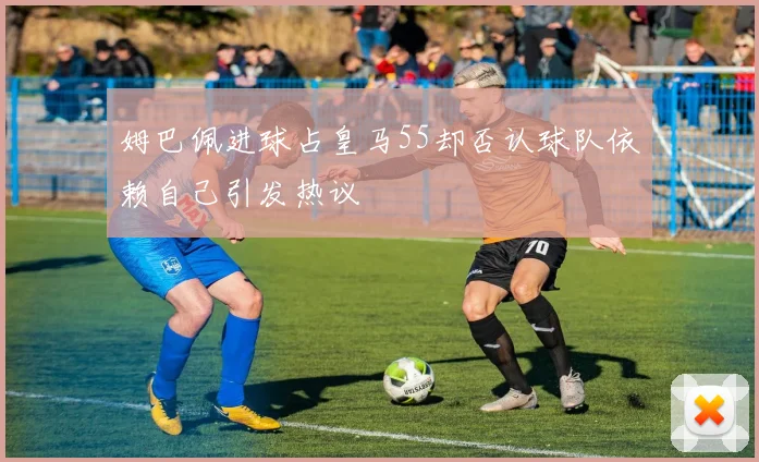 姆巴佩进球占皇马55却否认球队依赖自己引发热议