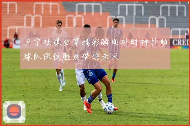 卢宁社媒分享精彩瞬间补时神扑助球队保住胜利梦想未灭