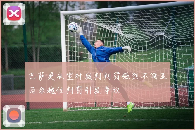 巴萨更衣室对裁判判罚强烈不满亚马尔越位判罚引发争议