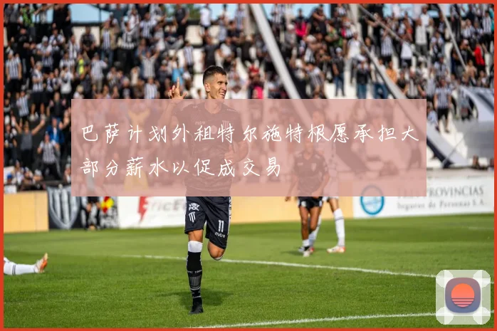 巴萨计划外租特尔施特根愿承担大部分薪水以促成交易