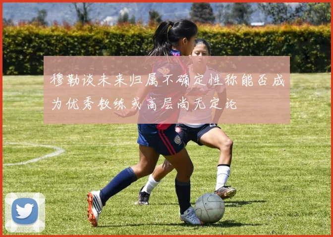 穆勒谈未来归属不确定性称能否成为优秀教练或高层尚无定论