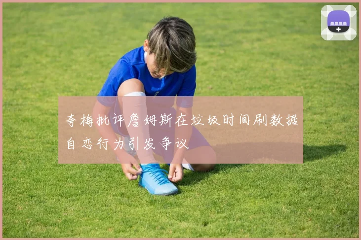 夸梅批评詹姆斯在垃圾时间刷数据自恋行为引发争议