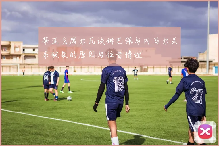 蒂亚戈席尔瓦谈姆巴佩与内马尔关系破裂的原因与往昔情谊