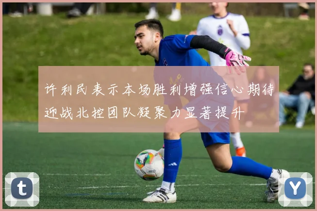 许利民表示本场胜利增强信心期待迎战北控团队凝聚力显著提升
