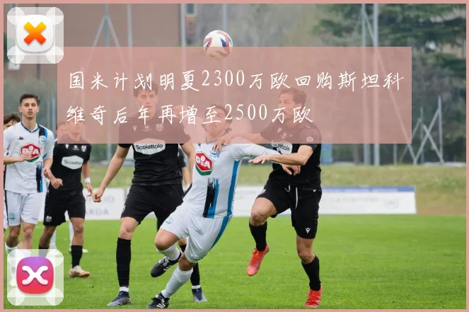 国米计划明夏2300万欧回购斯坦科维奇后年再增至2500万欧