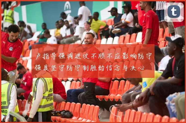 卢指导强调进攻不顺不应影响防守强度坚守防守制胜的信念与决心