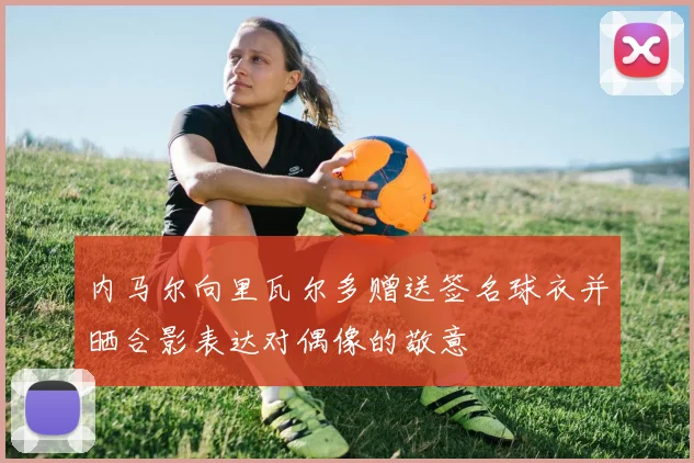 内马尔向里瓦尔多赠送签名球衣并晒合影表达对偶像的敬意
