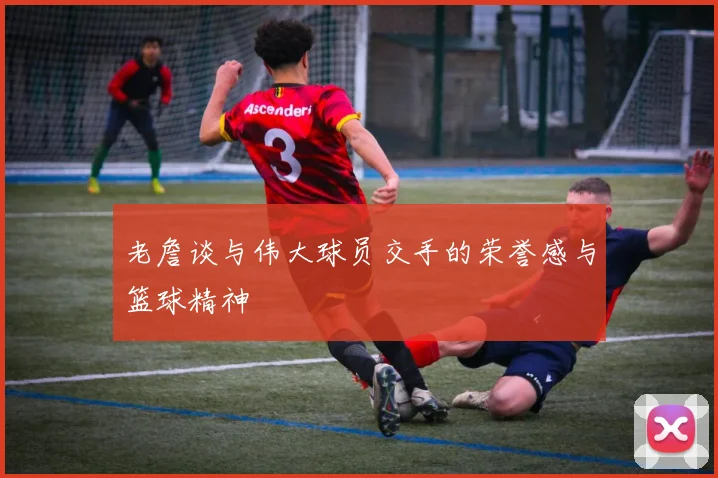 老詹谈与伟大球员交手的荣誉感与篮球精神